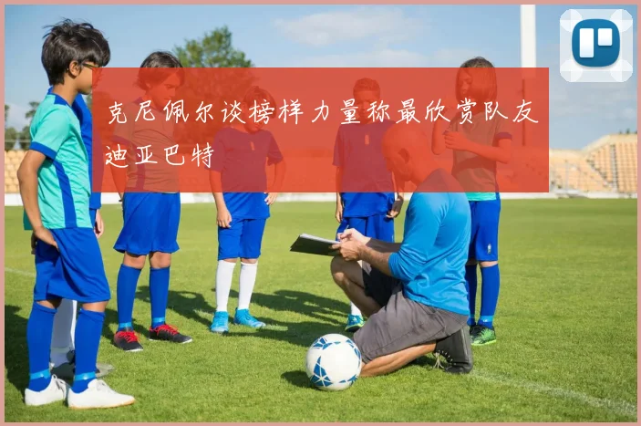 克尼佩尔谈榜样力量称最欣赏队友迪亚巴特